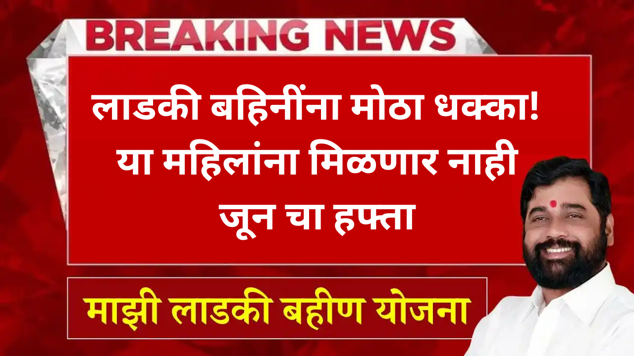 लाडकी बहिनींना मोठा धक्का! या महिलांना मिळणार नाही जून चा हफ्ता